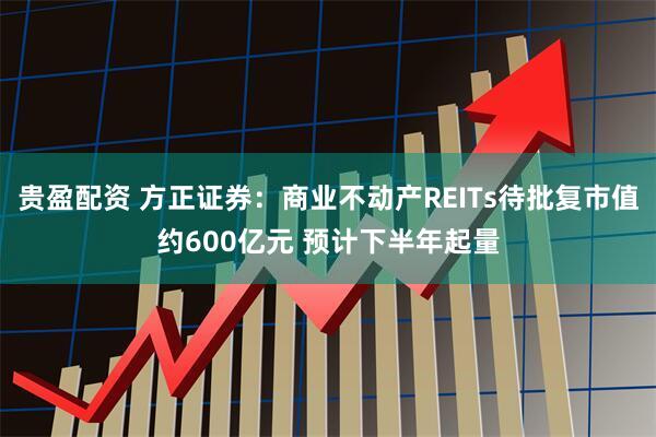 贵盈配资 方正证券：商业不动产REITs待批复市值约600亿元 预计下半年起量